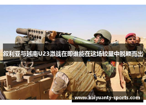 叙利亚与越南U23激战在即谁能在这场较量中脱颖而出