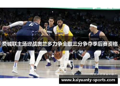 费城联主场迎战奥兰多力争全取三分争夺季后赛资格